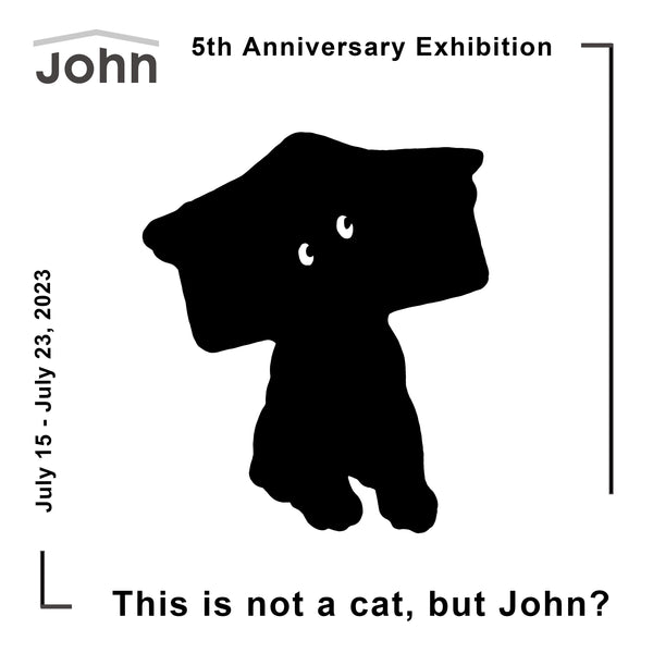 John 5th Anniversary Exhibition「This is not a cat, but John?」 / July 15 - 23, 2023