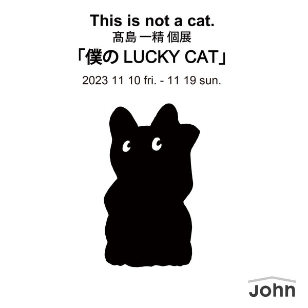 This is not a cat.髙島一精個展「僕のLUCKY CAT」/ Nov 10 - Nov 19, 2023