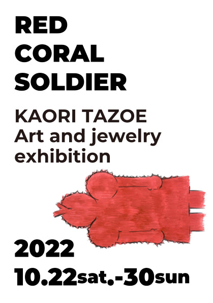 TAZOE Art and jewelry exhibition「RED CORAL SOLDIER」/ Oct 22 - Oct 30, 2022